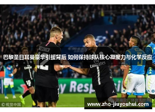 巴黎圣日耳曼豪华引援背后 如何保持球队核心凝聚力与化学反应 巴黎圣日耳曼豪华引援背后 如何保持球队核心凝聚力与化学反应