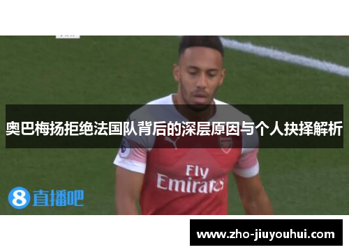 奥巴梅扬拒绝法国队背后的深层原因与个人抉择解析