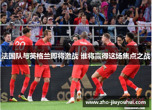 法国队与英格兰即将激战 谁将赢得这场焦点之战