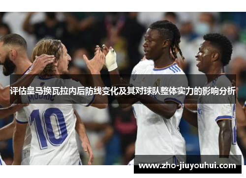 评估皇马换瓦拉内后防线变化及其对球队整体实力的影响分析 评估皇马换瓦拉内后防线变化及其对球队整体实力的影响分析