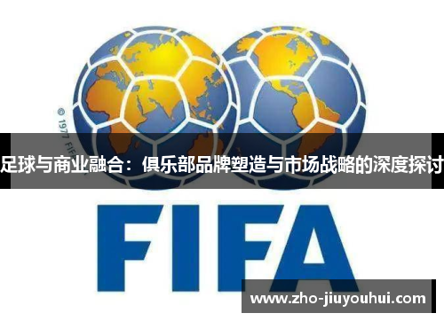 足球与商业融合:俱乐部品牌塑造与市场战略的深度探讨 足球与商业融合:俱乐部品牌塑造与市场战略的深度探讨