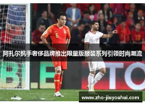 阿扎尔携手奢侈品牌推出限量版服装系列引领时尚潮流