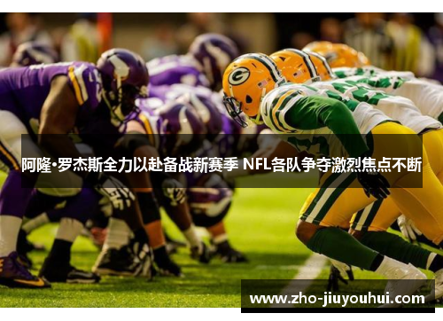 阿隆·罗杰斯全力以赴备战新赛季 NFL各队争夺激烈焦点不断 阿隆·罗杰斯全力以赴备战新赛季 NFL各队争夺激烈焦点不断