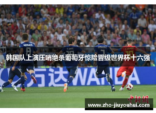韩国队上演压哨绝杀葡萄牙惊险晋级世界杯十六强 韩国队上演压哨绝杀葡萄牙惊险晋级世界杯十六强