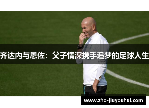 齐达内与恩佐：父子情深携手追梦的足球人生
