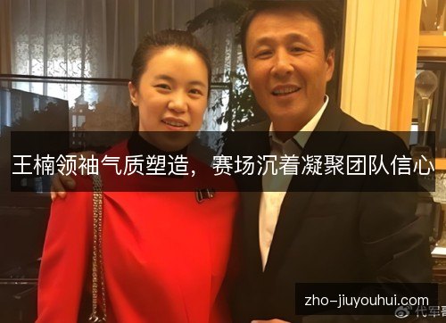 王楠领袖气质塑造，赛场沉着凝聚团队信心