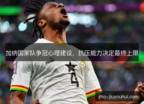加纳国家队争冠心理建设,抗压能力决定最终上限 加纳国家队争冠心理建设,抗压能力决定最终上限